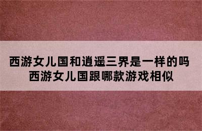 西游女儿国和逍遥三界是一样的吗 西游女儿国跟哪款游戏相似